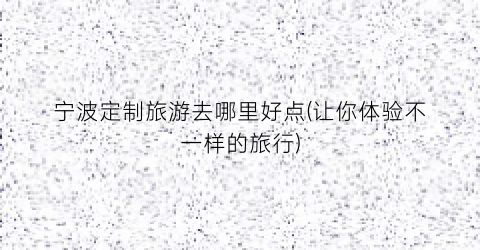 宁波定制旅游去哪里好点(让你体验不一样的旅行)