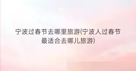宁波过春节去哪里旅游(宁波人过春节最适合去哪儿旅游)