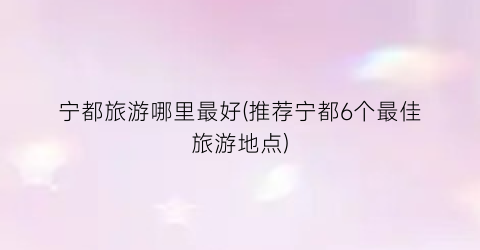 宁都旅游哪里最好(推荐宁都6个最佳旅游地点)