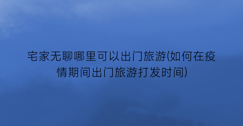 宅家无聊哪里可以出门旅游(如何在疫情期间出门旅游打发时间)