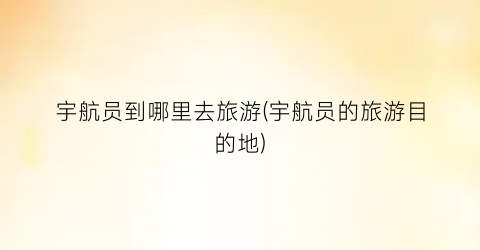 宇航员到哪里去旅游(宇航员的旅游目的地)