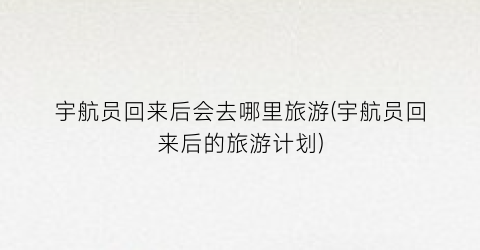 宇航员回来后会去哪里旅游(宇航员回来后的旅游计划)