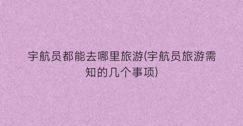宇航员都能去哪里旅游(宇航员旅游需知的几个事项)