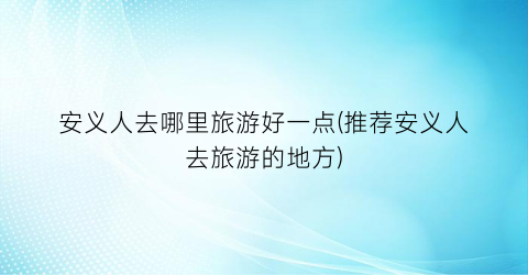 安义人去哪里旅游好一点(推荐安义人去旅游的地方)