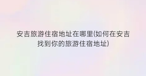 安吉旅游住宿地址在哪里(如何在安吉找到你的旅游住宿地址)