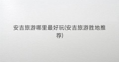 安吉旅游哪里最好玩(安吉旅游胜地推荐)