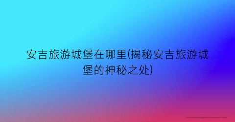 安吉旅游城堡在哪里(揭秘安吉旅游城堡的神秘之处)