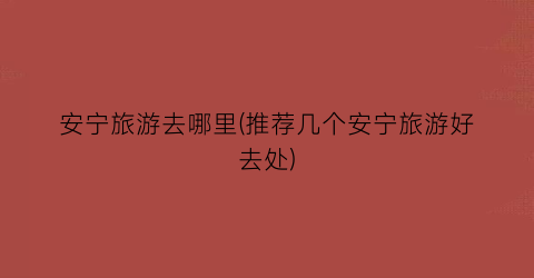 安宁旅游去哪里(推荐几个安宁旅游好去处)