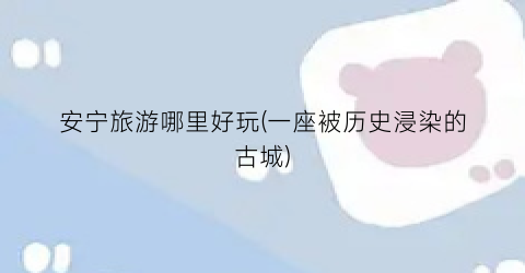 安宁旅游哪里好玩(一座被历史浸染的古城)