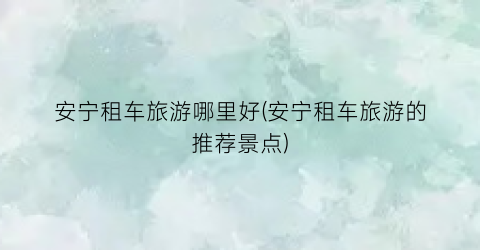 安宁租车旅游哪里好(安宁租车旅游的推荐景点)