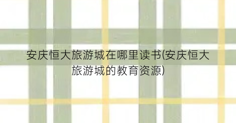 安庆恒大旅游城在哪里读书(安庆恒大旅游城的教育资源)