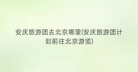安庆旅游团去北京哪里(安庆旅游团计划前往北京游览)