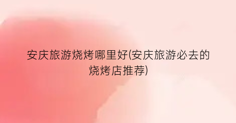 安庆旅游烧烤哪里好(安庆旅游必去的烧烤店推荐)
