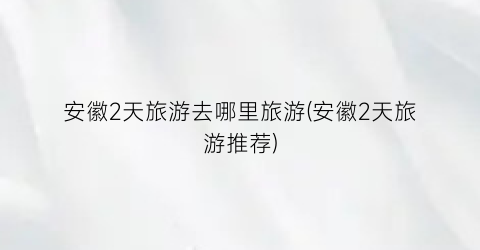 安徽2天旅游去哪里旅游(安徽2天旅游推荐)