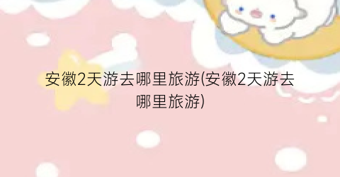 安徽2天游去哪里旅游(安徽2天游去哪里旅游)