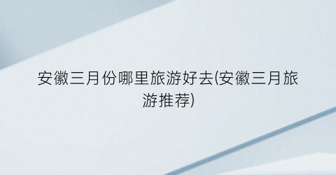 安徽三月份哪里旅游好去(安徽三月旅游推荐)