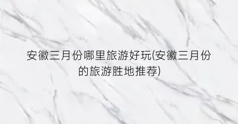 安徽三月份哪里旅游好玩(安徽三月份的旅游胜地推荐)
