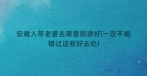 安徽人带老婆去哪里旅游好(一定不能错过这些好去处)