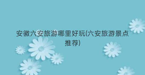安徽六安旅游哪里好玩(六安旅游景点推荐)