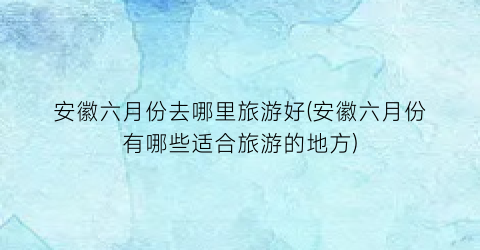 安徽六月份去哪里旅游好(安徽六月份有哪些适合旅游的地方)