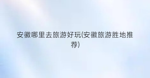 安徽哪里去旅游好玩(安徽旅游胜地推荐)