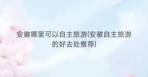 安徽哪里可以自主旅游(安徽自主旅游的好去处推荐)