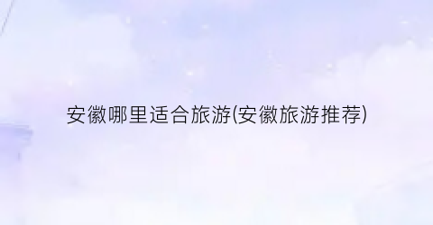 安徽哪里适合旅游(安徽旅游推荐)
