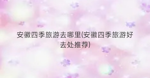 安徽四季旅游去哪里(安徽四季旅游好去处推荐)