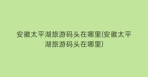 安徽太平湖旅游码头在哪里(安徽太平湖旅游码头在哪里)