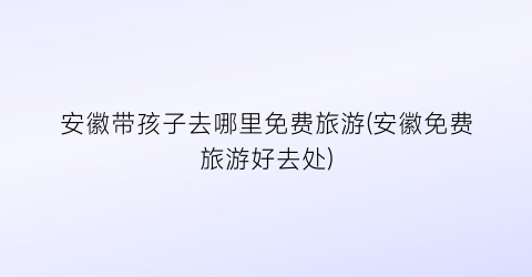 安徽带孩子去哪里免费旅游(安徽免费旅游好去处)