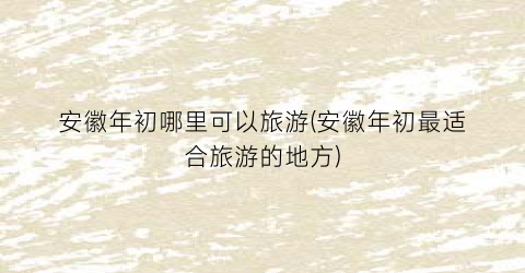 安徽年初哪里可以旅游(安徽年初最适合旅游的地方)