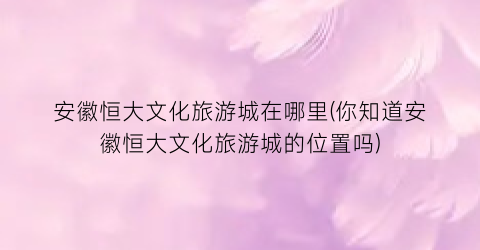 安徽恒大文化旅游城在哪里(你知道安徽恒大文化旅游城的位置吗)