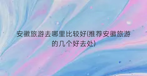 安徽旅游去哪里比较好(推荐安徽旅游的几个好去处)