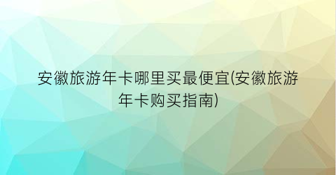 安徽旅游年卡哪里买最便宜(安徽旅游年卡购买指南)