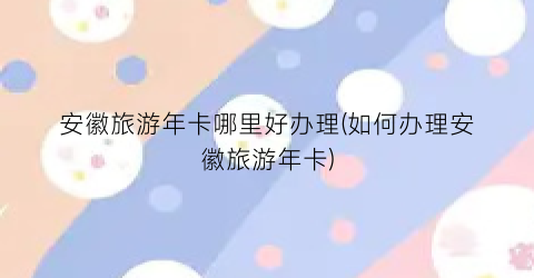 安徽旅游年卡哪里好办理(如何办理安徽旅游年卡)