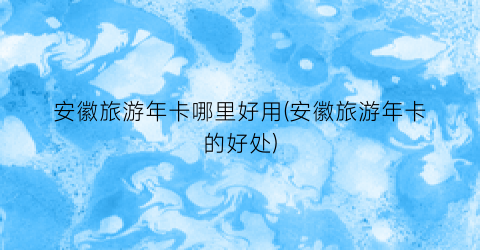 安徽旅游年卡哪里好用(安徽旅游年卡的好处)