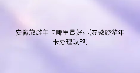 安徽旅游年卡哪里最好办(安徽旅游年卡办理攻略)