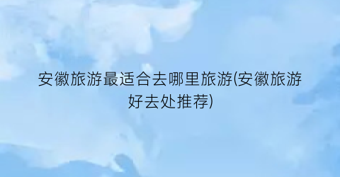 安徽旅游最适合去哪里旅游(安徽旅游好去处推荐)