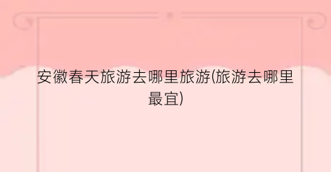 安徽春天旅游去哪里旅游(旅游去哪里最宜)