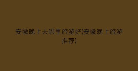 安徽晚上去哪里旅游好(安徽晚上旅游推荐)