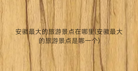 安徽最大的旅游景点在哪里(安徽最大的旅游景点是哪一个)