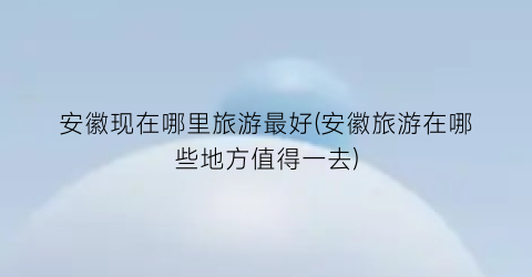 安徽现在哪里旅游最好(安徽旅游在哪些地方值得一去)
