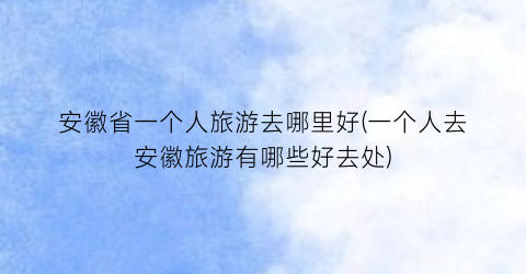 安徽省一个人旅游去哪里好(一个人去安徽旅游有哪些好去处)