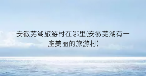 安徽芜湖旅游村在哪里(安徽芜湖有一座美丽的旅游村)