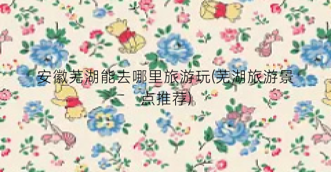 安徽芜湖能去哪里旅游玩(芜湖旅游景点推荐)