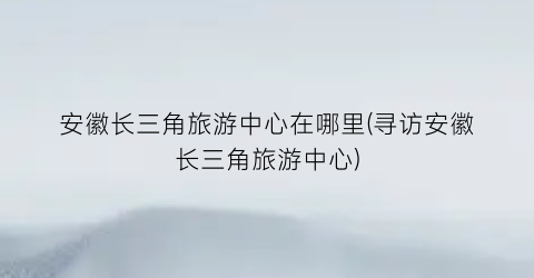 安徽长三角旅游中心在哪里(寻访安徽长三角旅游中心)