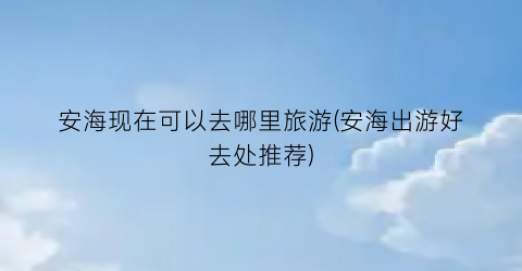 安海现在可以去哪里旅游(安海出游好去处推荐)
