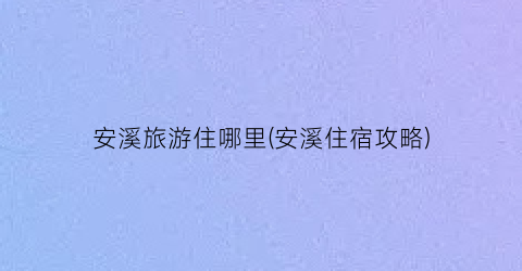安溪旅游住哪里(安溪住宿攻略)