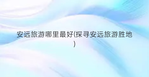 安远旅游哪里最好(探寻安远旅游胜地)