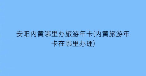 安阳内黄哪里办旅游年卡(内黄旅游年卡在哪里办理)
